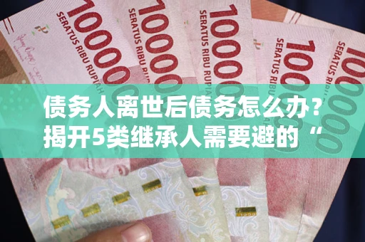 北京债务人离世后债务怎么办？揭开5类继承人需要避的“坑”
